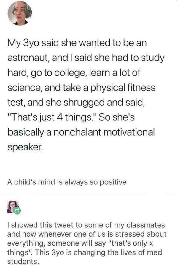 My 3yo said she wanted to be an astronaut and said she had to study hard go to college learn a lot of science and take a physical fitness test and she shrugged and said Thats just 4 things So shes basically a nonchalant motivational speaker A childs mind is always so positive showed this tweet to some of my classmates and now whenever one of us is stressed about everything someone will say thats o