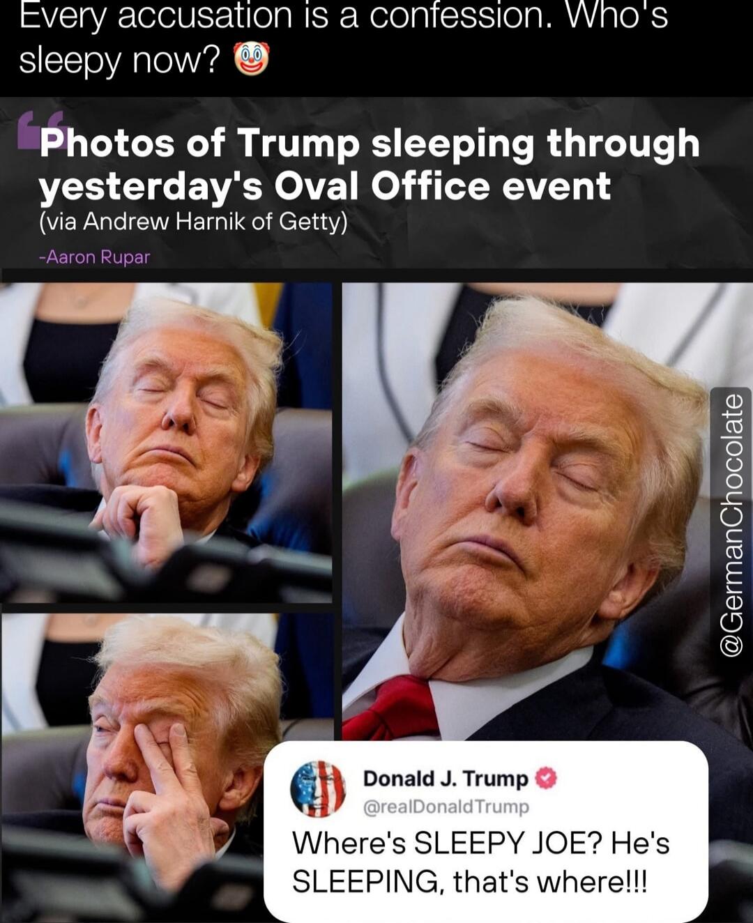 Every accusation is a confession. Who's sleepy now? Photos of Trump sleeping through yesterday's Oval Office event (via Andrew Harnik of Getty) – Aaron Rupar. Donald J. Trump @realDonaldTrump Where's SLEEPY JOE? He's SLEEPING, that's where!!!