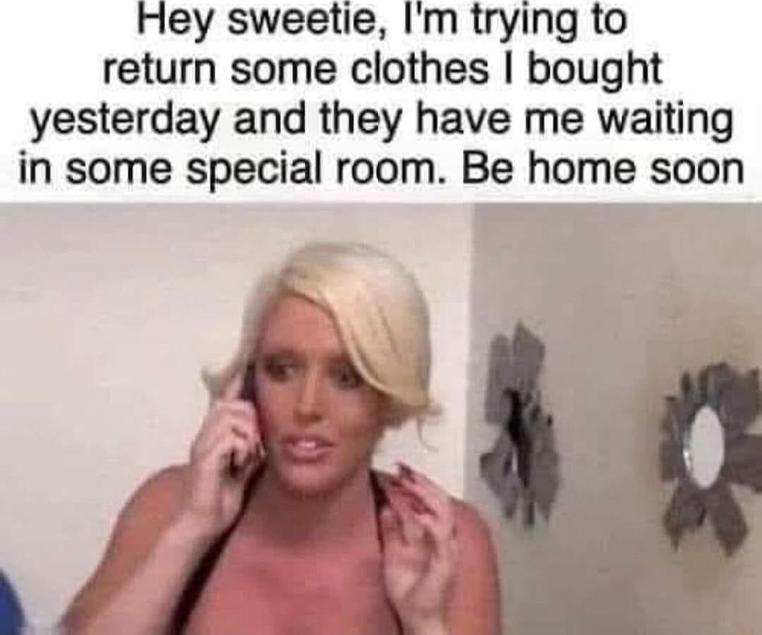 Hey sweetie Im trying to return some clothes bought yesterday and they have me waiting in some special room Be home soon