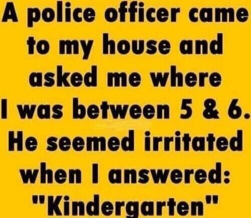 A police officer came to my house and asked me where I was between 5 & 6. He seemed irritated when I answered: 