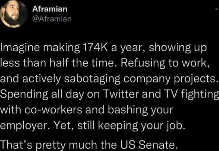 Aframian N ETIED Imagine making 174K a year showing up less than half the time Refusing to work and actively sabotaging company projects Spending all day on Twitter and TV fighting with co workers and bashing your employer Yet still keeping your job Thats pretty much the US Senate