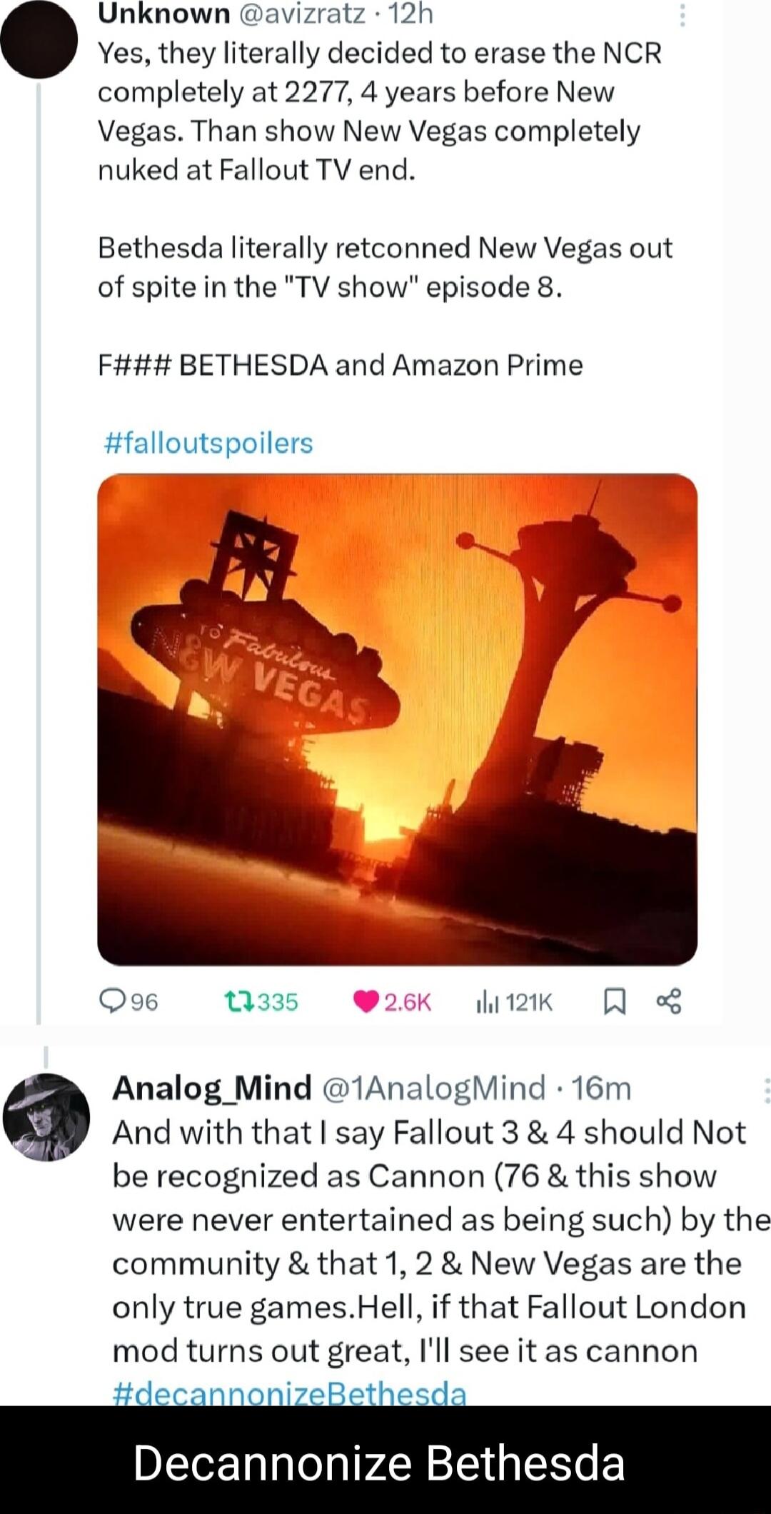 Unknown avizratz 12h Yes they literally decided to erase the NCR completely at 2277 4 years before New Vegas Than show New Vegas completely nuked at Fallout TV end Bethesda literally retconned New Vegas out of spitein the TV show episode 8 Fi BETHESDA and Amazon Prime falloutspoilers Qo6 1335 2k Qe Analog_Mind 1AnalogMind 16m And with that say Fallout 3 4 should Not be recognized as Cannon 76 this