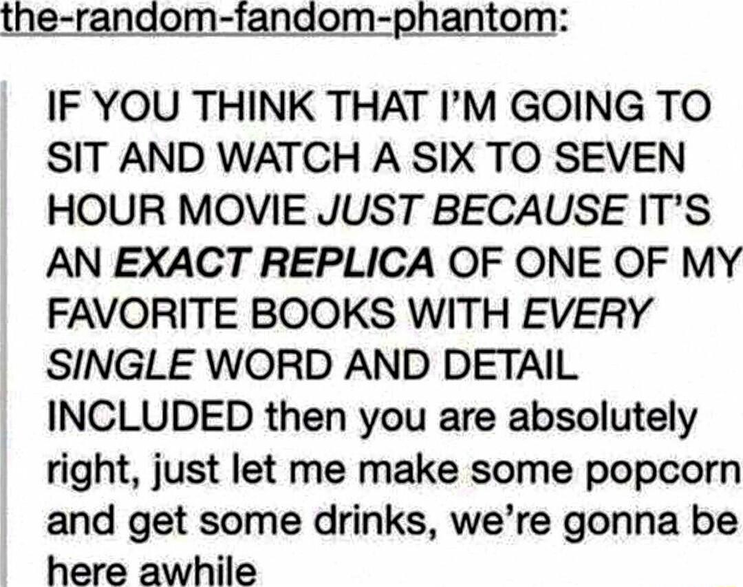 the random fandom phantom IF YOU THINK THAT IM GOING TO SIT AND WATCH A SIX TO SEVEN HOUR MOVIE JUST BECAUSE ITS AN EXACT REPLICA OF ONE OF MY FAVORITE BOOKS WITH EVERY SINGLE WORD AND DETAIL INCLUDED then you are absolutely right just let me make some popcorn and get some drinks were gonna be here awhile