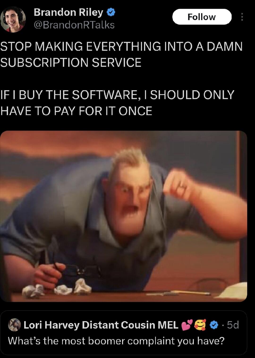 Y Brandon Riley Follow conionrmaie STOP MAKING EVERYTHING INTO A DAMN SUBSCRIPTION SERVICE IF1BUY THE SOFTWARE SHOULD ONLY HAVE TO PAY FOR IT ONCE Lori Harvey Distant Cousin MEL o 5d Whats the most boomer complaint you have