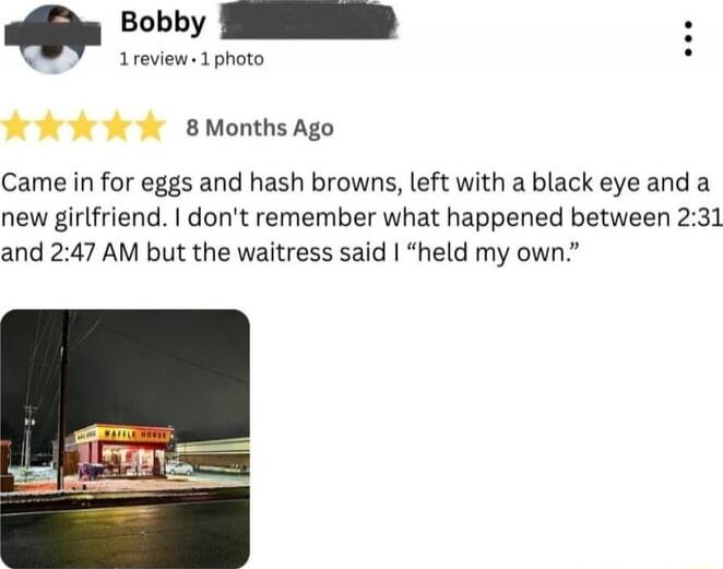 Came in for eggs and hash browns, left with a black eye and a new girlfriend. I don't remember what happened between 2:31 and 2:47 AM but the waitress said I 