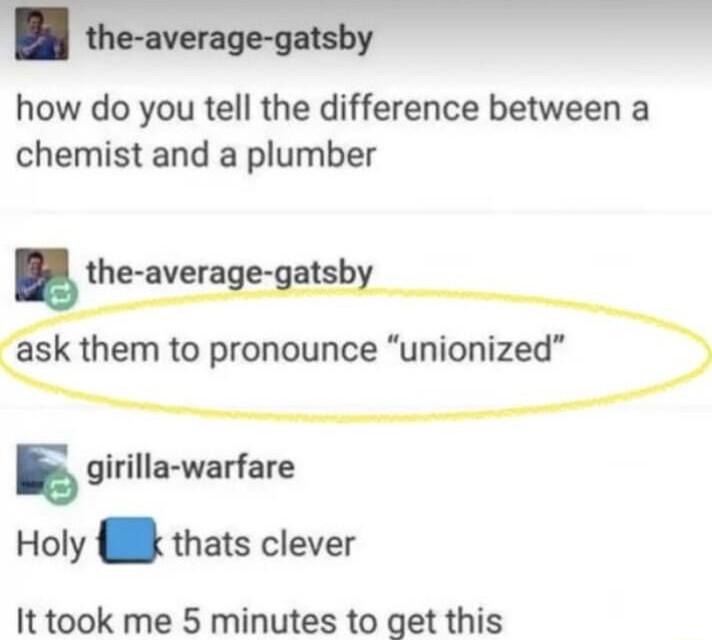 how do you tell the difference between a chemist and a plumber the average g ask them to pronounce s girilla warfare Holy thats clever It took me 5 minutes to get this
