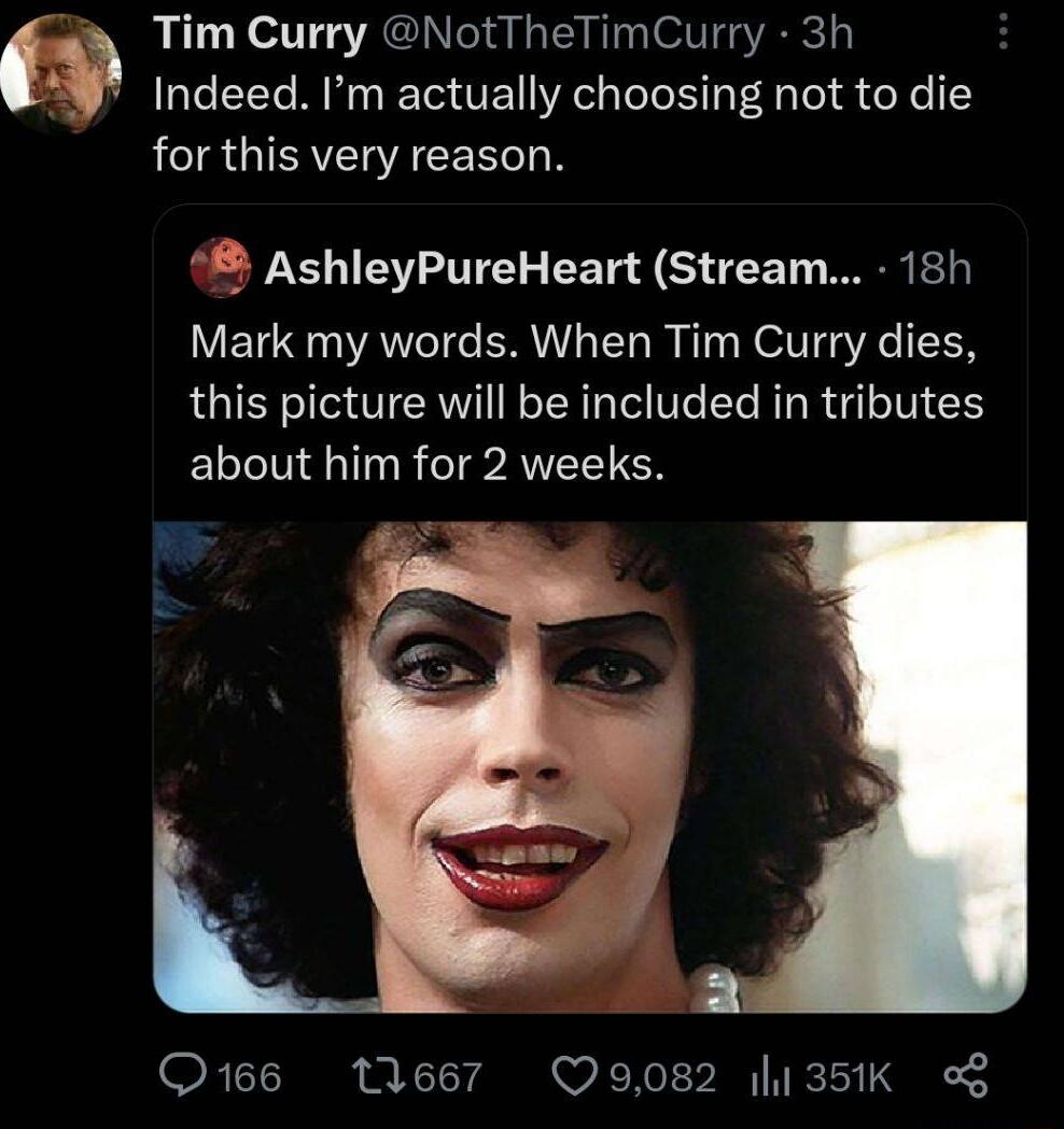 Tim Curry NotTheTimCurry 3h Indeed Im actually choosing not to die LR GICAEIACEEG N AshleyPureHeart Stream 18h Mark my words When Tim Curry dies this picture will be included in tributes ELI Rl AN O166 11667 Q9082 135K