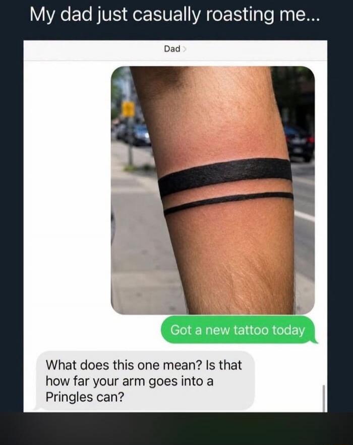 My dad just casually roasting me... Dad > Got a new tattoo today What does this one mean? Is that how far your arm goes into a Pringles can?