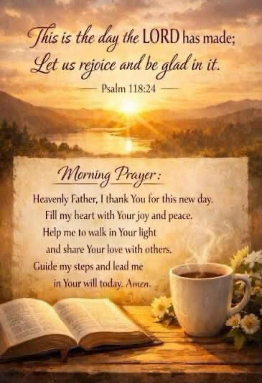 This is the day the LORD has made; Let us rejoice and be glad in it. Psalm 118:24. Morning Prayer: Heavenly Father, I thank You for this new day. Fill my heart with Your joy and peace. Help me to walk in Your light and share Your love with others. Guide my steps and lead me in Your will today. Amen.