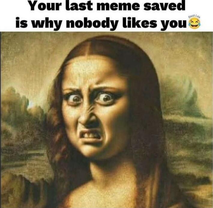Your last meme saved is why nobody likes you 😂