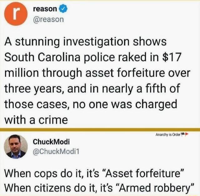 reason reason A stunning investigation shows South Carolina police raked in 17 million through asset forfeiture over three years and in nearly a fifth of those cases no one was charged with a crime ChuckModi ChuckModi1 When cops do it its Asset forfeiture When citizens do it its Armed robbery