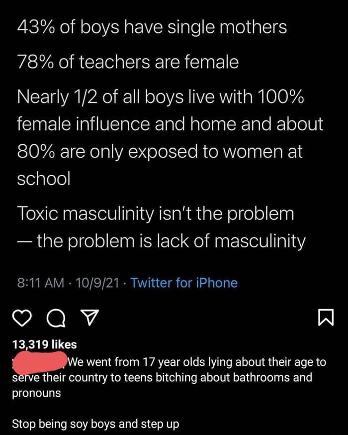 43 of boys have single mothers 78 of teachers are female Nearly 12 of all boys live with 100 IENEICHlVEIeETaleNslelnRgTe T olo 10l SIOFZRT Yol VA olotte RTe R ol nalTa 1 elplele Toxic masculinity isnt the problem the problem is lack of masculinity 811 AM 10921 Twitter for iPhone Qv W 13319 likes me went from 17 year olds lying about their age to serve their country to teens bitching about bathroom