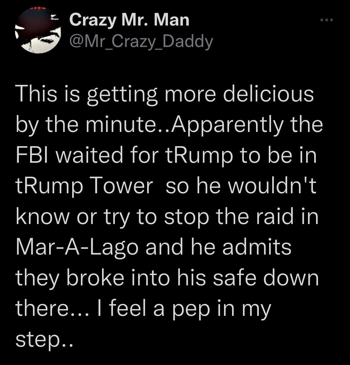 3 T o7eFATR T ET d Mr_Crazy_Daddy This is getting more delicious by the minuteApparently the FBI waited for tRump to be in tRump Tower so he wouldnt know or try to stop the raid in Mar A Lago and he admits they broke into his safe down there feel a pep in my ST