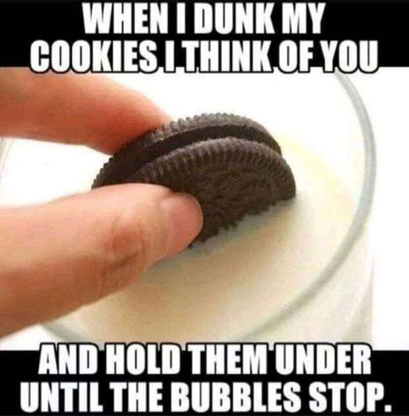 WHEN I DUNK MY COOKIES I THINK OF YOU AND HOLD THEM UNDER UNTIL THE BUBBLES STOP.
