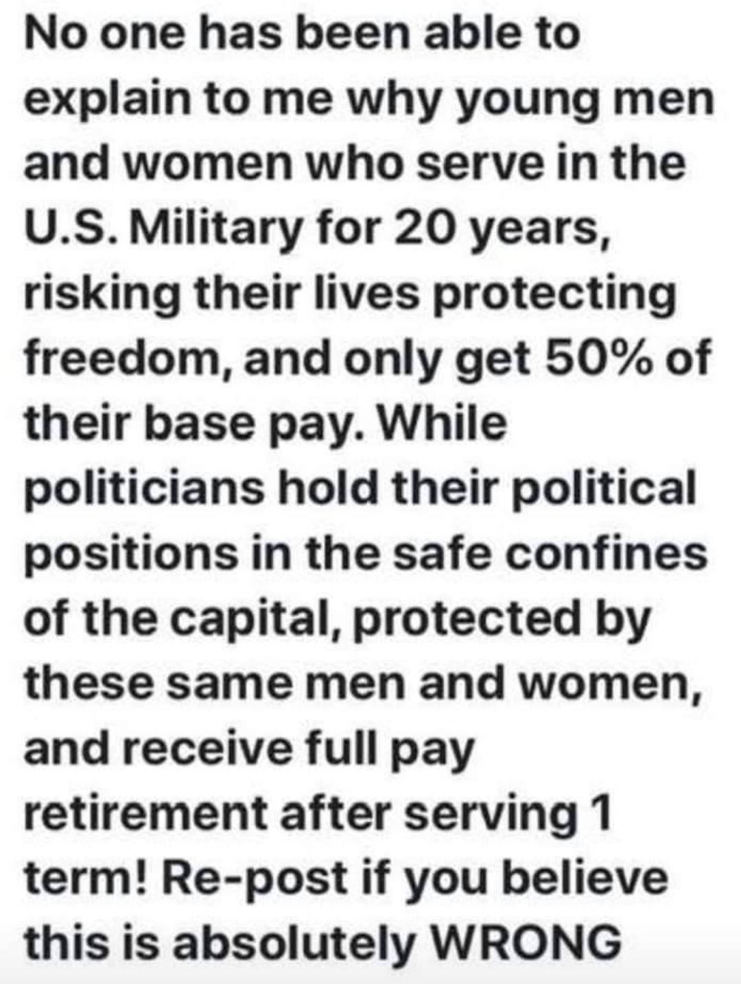 No one has been able to explain to me why young men and women who serve in the US Military for 20 years risking their lives protecting freedom and only get 50 of their base pay While politicians hold their political positions in the safe confines of the capital protected by these same men and women and receive full pay retirement after serving 1 term Re post if you believe this is absolutely WRONG