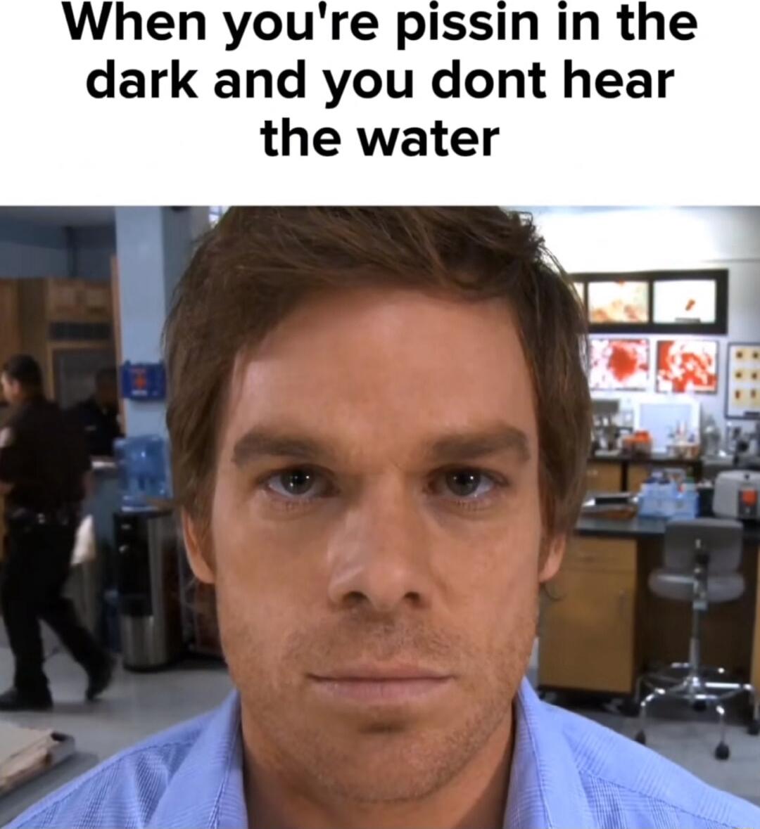 When youre pissin in the dark and you dont hear the water