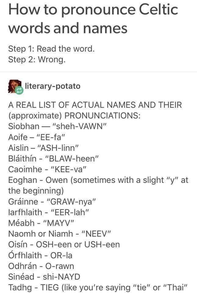 How to pronounce Celtic words and names Step 1 Read the word Step 2 Wrong Bliterary potato A REAL LIST OF ACTUAL NAMES AND THEIR approximate PRONUNCIATIONS Siobhan sheh VAWN Aoife EE fa Aislin ASH linn Blaithin BLAW heen Caoimhe KEE va Eoghan Owen sometimes with a slight y at the beginning Grinne GRAW nya larfhlaith EER lah Mabh MAYV Naomh or Niamh NEEV Oisin OSH een or USH een Orfhlaith OR la Odh