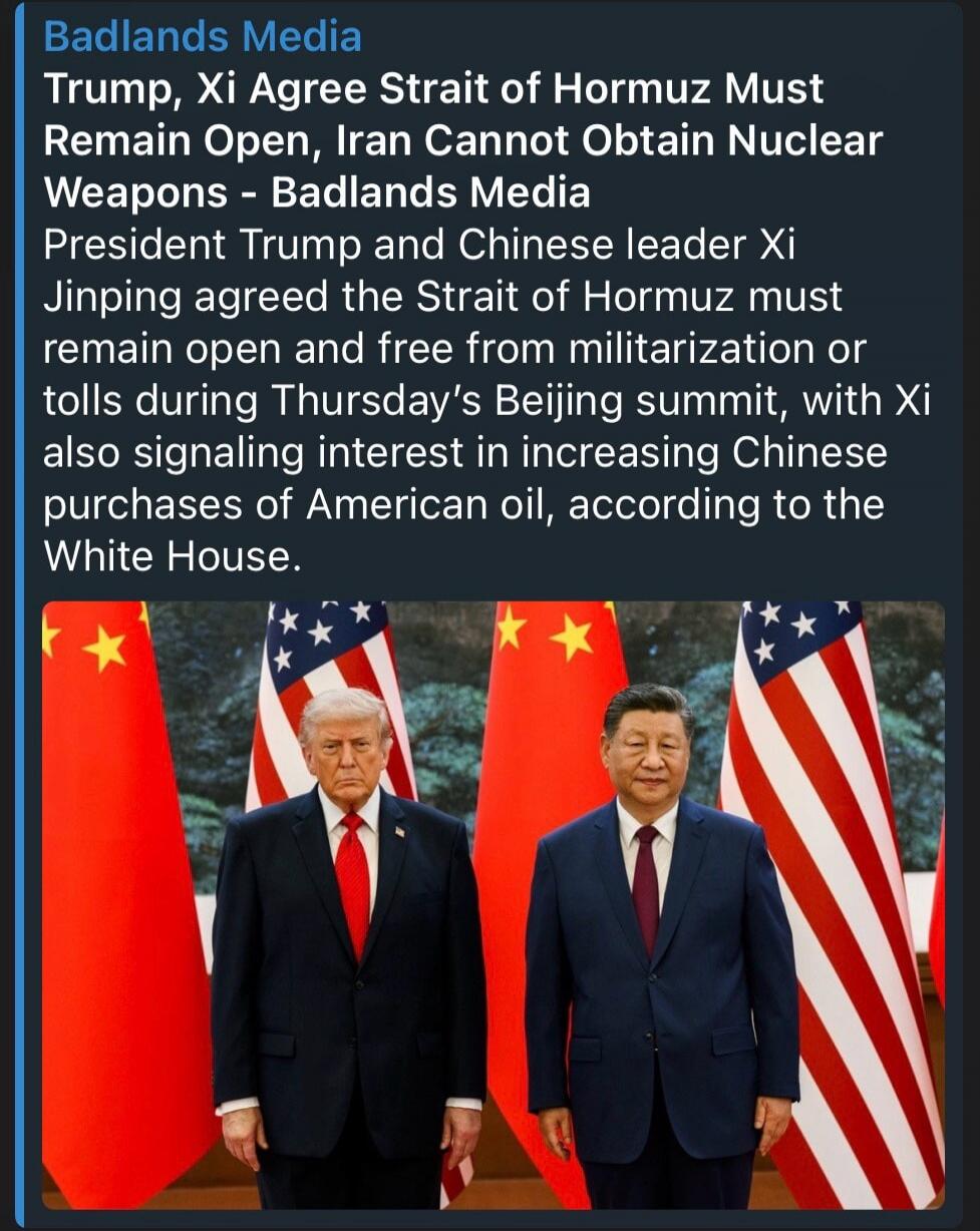 Badlands Media Trump, Xi Agree Strait of Hormuz Must Remain Open, Iran Cannot Obtain Nuclear Weapons - Badlands Media President Trump and Chinese leader Xi Jinping agreed the Strait of Hormuz must remain open and free from militarization or tolls during Thursday's Beijing summit, with Xi also signaling interest in increasing Chinese purchases of Am