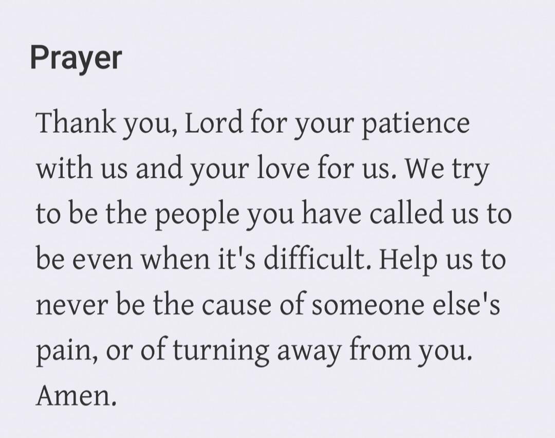 Prayer. Thank you, Lord for your patience with us and your love for us. We try to be the people you have called us to be even when it's difficult. Help us to never be the cause of someone else's pain, or of turning away from you. Amen.