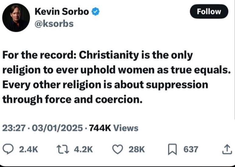 Kevin Sorbo @ksorbs. For the record: Christianity is the only religion to ever uphold women as true equals. Every other religion is about suppression through force and coercion.