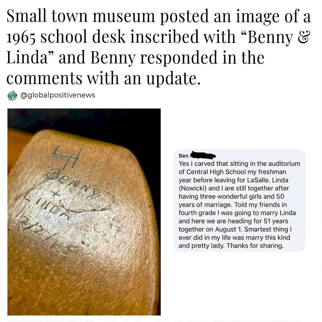 Small town museum posted an image of a 1965 school desk inscribed with Benny Linda and Benny responded in the comments with an update k globalpositivenews Ben Yes carved that sitting in the auditorium of Central High School my freshman year before leaving for LaSalle Linda Nowicki and are still together after having three wonderful girls and 50 years of marriage Told my friends in fourth grade was