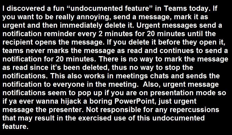 1 discovered a fun undocumented feature in Teams today If you want to be really annoying send a message mark it s urgent and then immediately delete it Urgent messages send a notification reminder every 2 minutes for 20 minutes until the recipient opens the message If you delete it before they open it teams never marks the message as read and continues to send a notification for 20 minutes There i