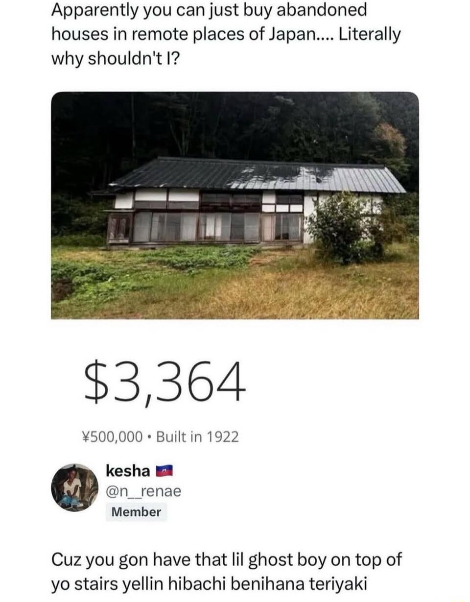 Apparently you can just buy abandoned houses in remote places of Japan.... Literally why shouldn\'t I?\n\n$3,364\n¥500,000 • Built in 1922\n\nkesha 🇺🇸 @n_renae Member\n\nCuz you gon have that lil ghost boy on top of yo stairs yellin hibachi benihana teriyaki