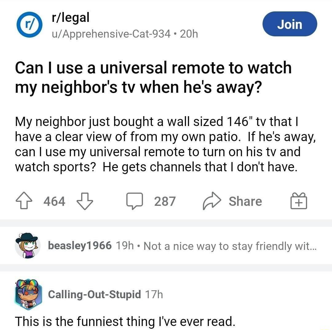 R uApprehensive Cat 934 20h Can use a universal remote to watch my neighbors tv when hes away My neighbor just bought a wall sized 146 tv that have a clear view of from my own patio If hes away can use my universal remote to turn on his tv and watch sports He gets channels that dont have 464 b 287 share Q beasley1966 19h Not a nice way to stay friendly wit Calling Out Stupid 17h This is the funnie