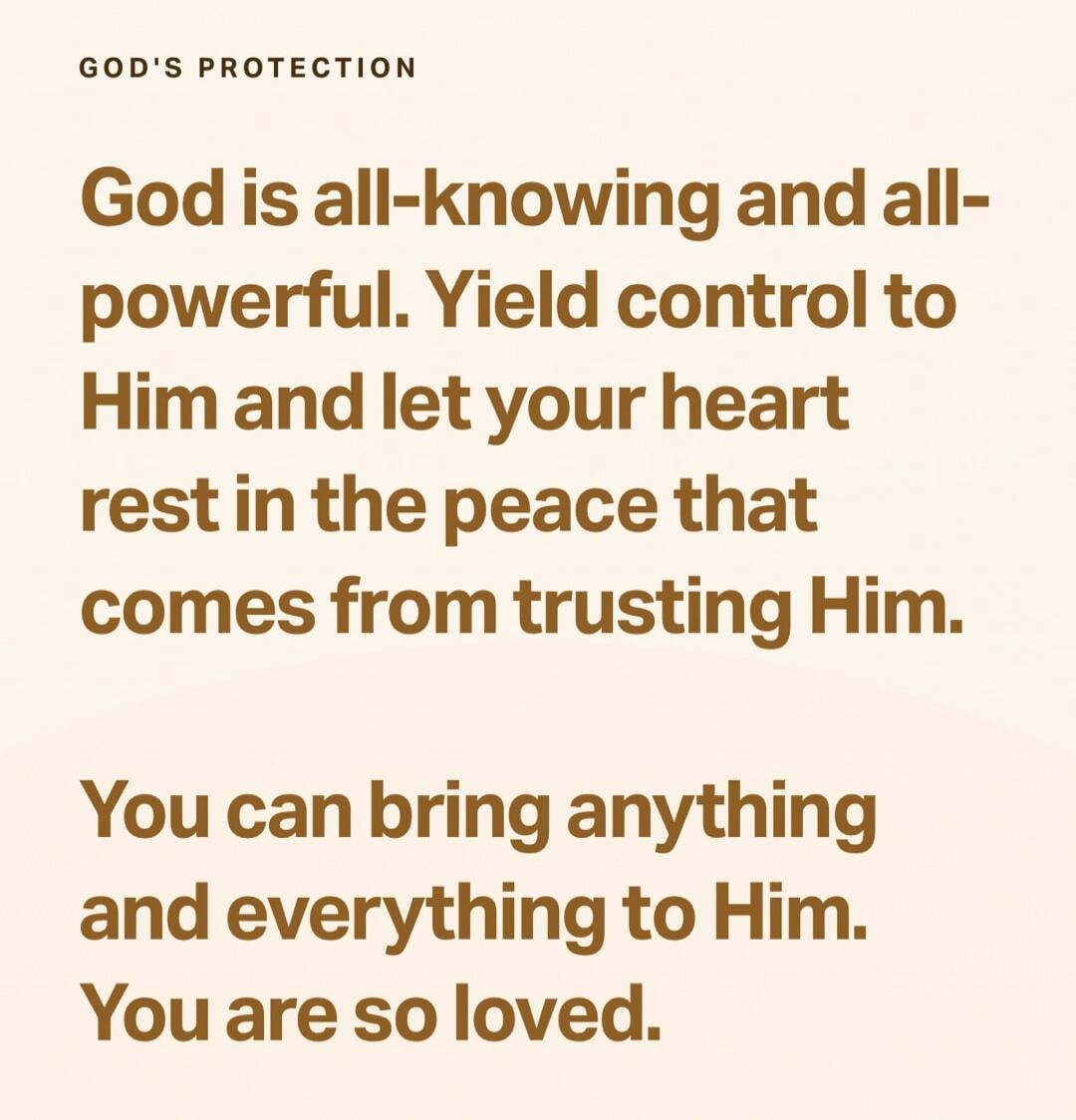 GOD'S PROTECTION

God is all-knowing and all-powerful. Yield control to Him and let your heart rest in the peace that comes from trusting Him.

You can bring anything and everything to Him. You are so loved.