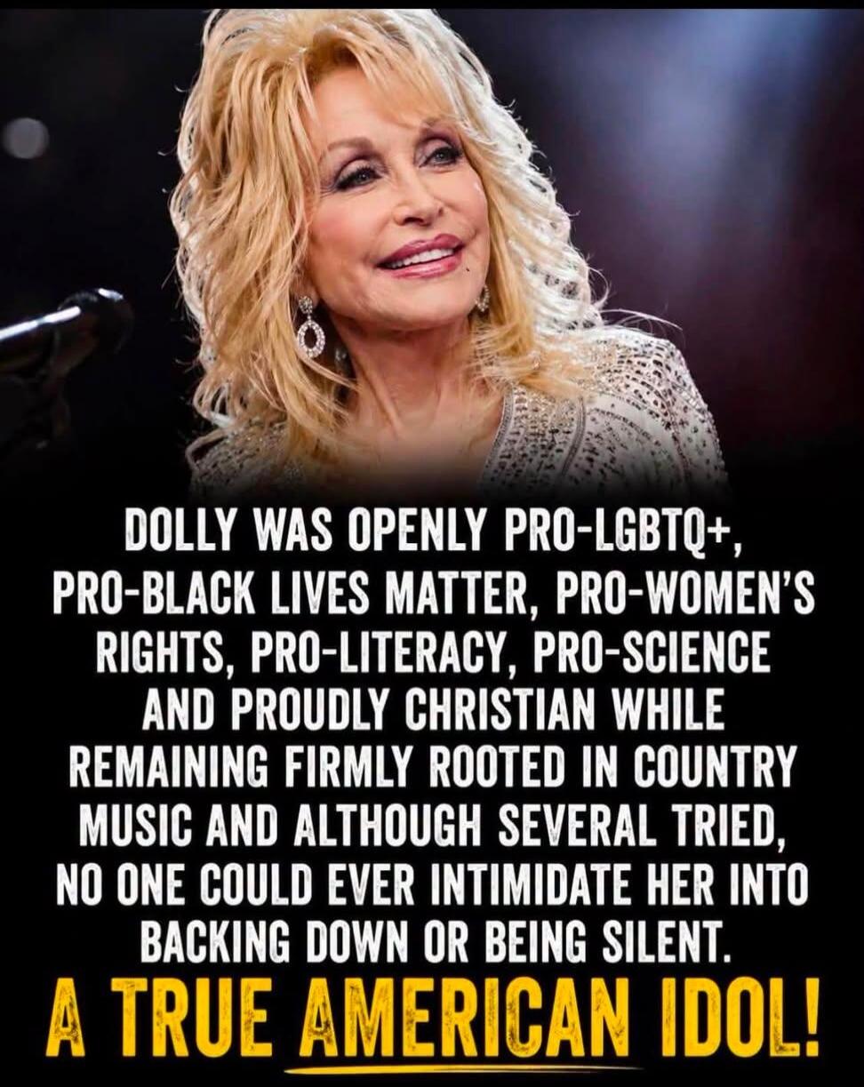 DOLLY WAS OPENLY PRO-LGBTQ+, PRO-BLACK LIVES MATTER, PRO-WOMEN'S RIGHTS, PRO-LITERACY, PRO-SCIENCE AND PROUDLY CHRISTIAN WHILE REMAINING FIRMLY ROOTED IN COUNTRY MUSIC AND ALTHOUGH SEVERAL TRIED, NO ONE COULD EVER INTIMIDATE HER INTO BACKING DOWN OR BEING SILENT. A TRUE AMERICAN IDOL!