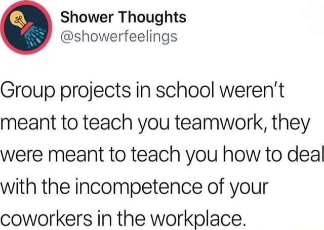 Shower Thoughts showerfeelings Group projects in school werent meant to teach you teamwork they were meant to teach you how to deal with the incompetence of your coworkers in the workplace