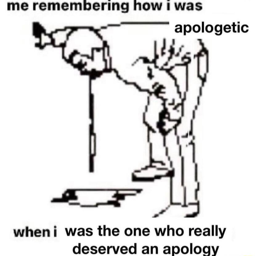 me remembering how 1 was apologetic wheni was the one who really deserved an apology