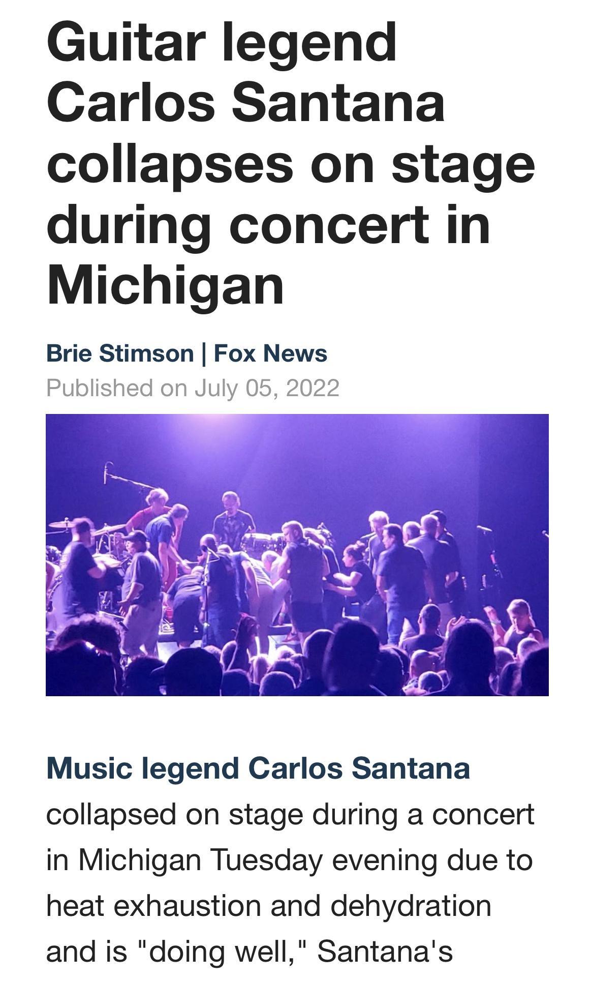 Guitar legend Carlos Santana collapses on stage during concert in Michigan Brie Stimson Fox News Published on July 05 2022 Music legend Carlos Santana collapsed on stage during a concert in Michigan Tuesday evening due to heat exhaustion and dehydration and is doing well Santanas