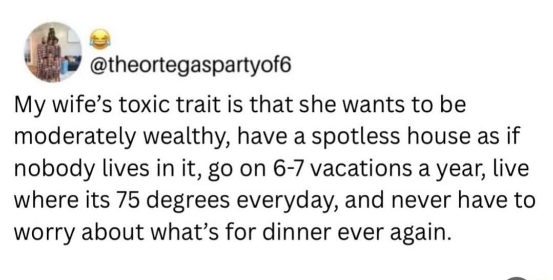 @theortegaspartyof6 My wife's toxic trait is that she wants to be moderately wealthy, have a spotless house as if nobody lives in it, go on 6-7 vacations a year, live where its 75 degrees everyday, and never have to worry about what's for dinner ever again.