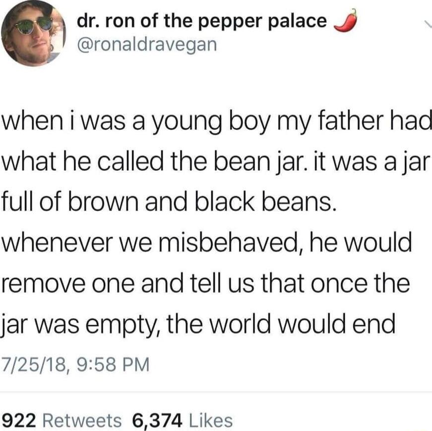 dr ron of the pepper palace J ronaldravegan when i was a young boy my father hac what he called the bean jar it was a jar full of brown and black beans whenever we misbehaved he would remove one and tell us that once the jar was empty the world would end 72518 958 PM 922 Retweets 6374 Likes