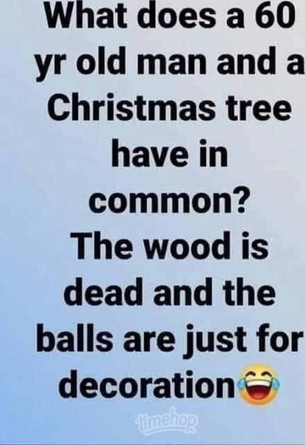 What does a 60 yr old man and a Christmas tree have in common? The wood is dead and the balls are just for decoration😂