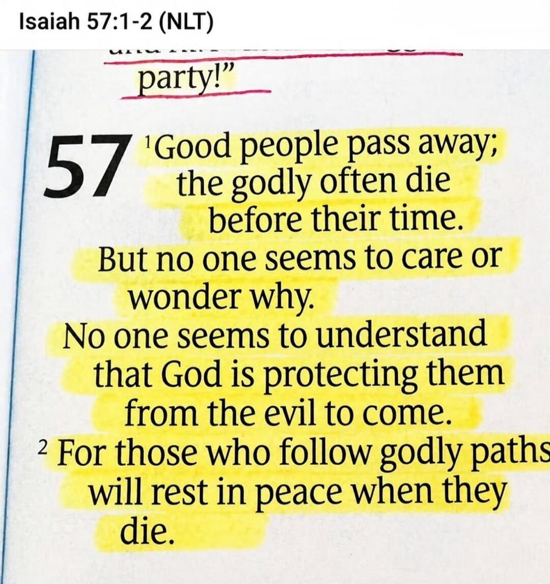 Isaiah 57:1-2 (NLT) party! Good people pass away; the godly often die before their time. But no one seems to care or wonder why. No one seems to understand that God is protecting them from the evil to come. For those who follow godly paths will rest in peace when they die.
