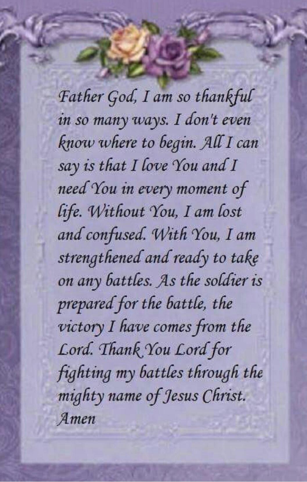 Father God, I am so thankful in so many ways. I don't even know where to begin. All I can say is that I love You and I need You in every moment of life. Without You, I am lost and confused. With You, I am strengthened and ready to take on any battles. As the soldier is prepared for the battle, the victory I have comes from the Lord. Thank You Lord 