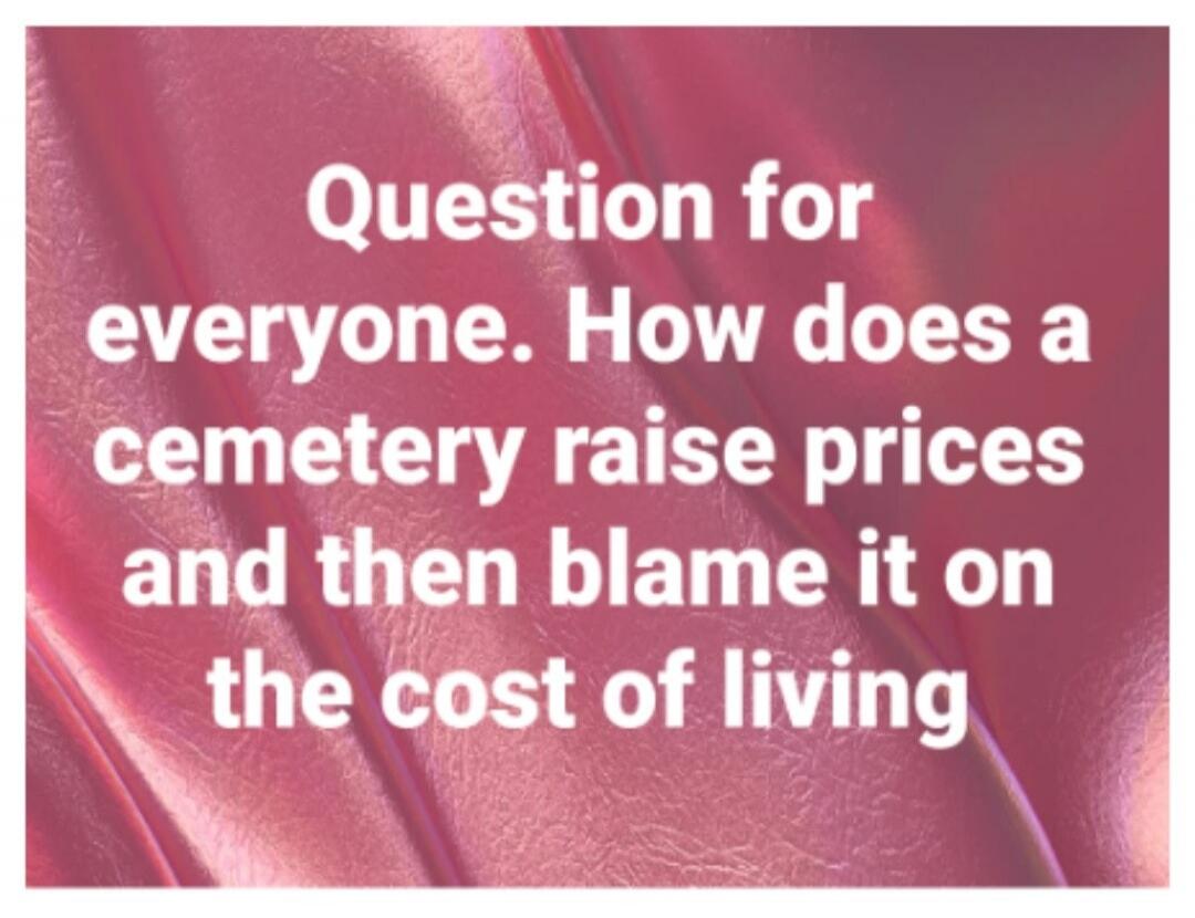 Question for everyone. How does a cemetery raise prices and then blame it on the cost of living