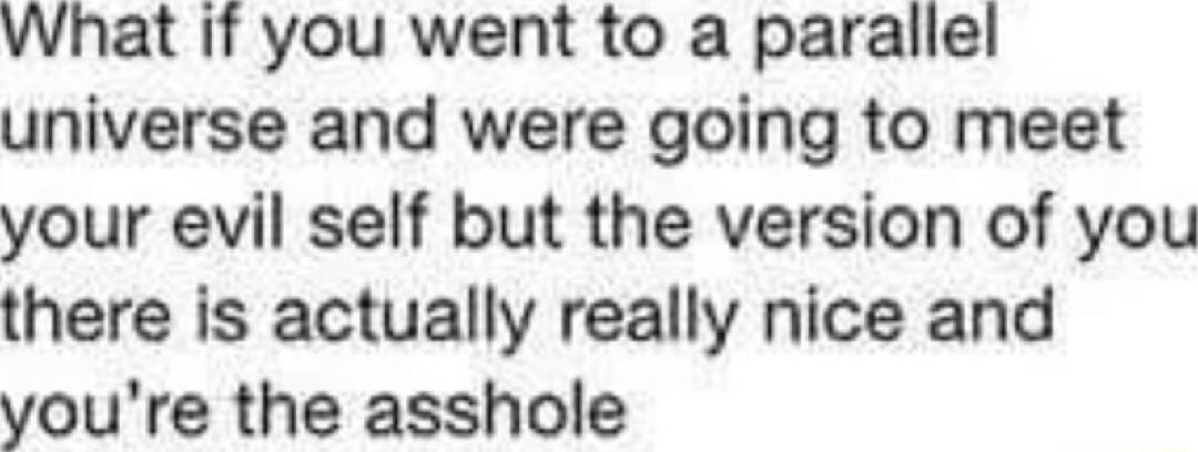 What if you went to a parallel universe and were going to meet your evil self but the version of you there is actually really nice and youre the asshole