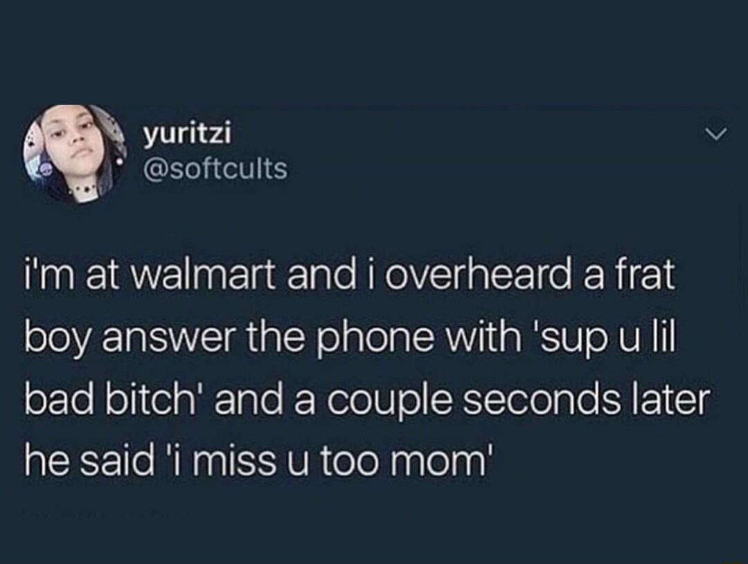 yuritzi v softeults im at walmart and i overheard a frat boy answer the phone with sup u il oEe leliteigilale RRelolUe SRYTelelple N1 T3 he said i miss u too mom