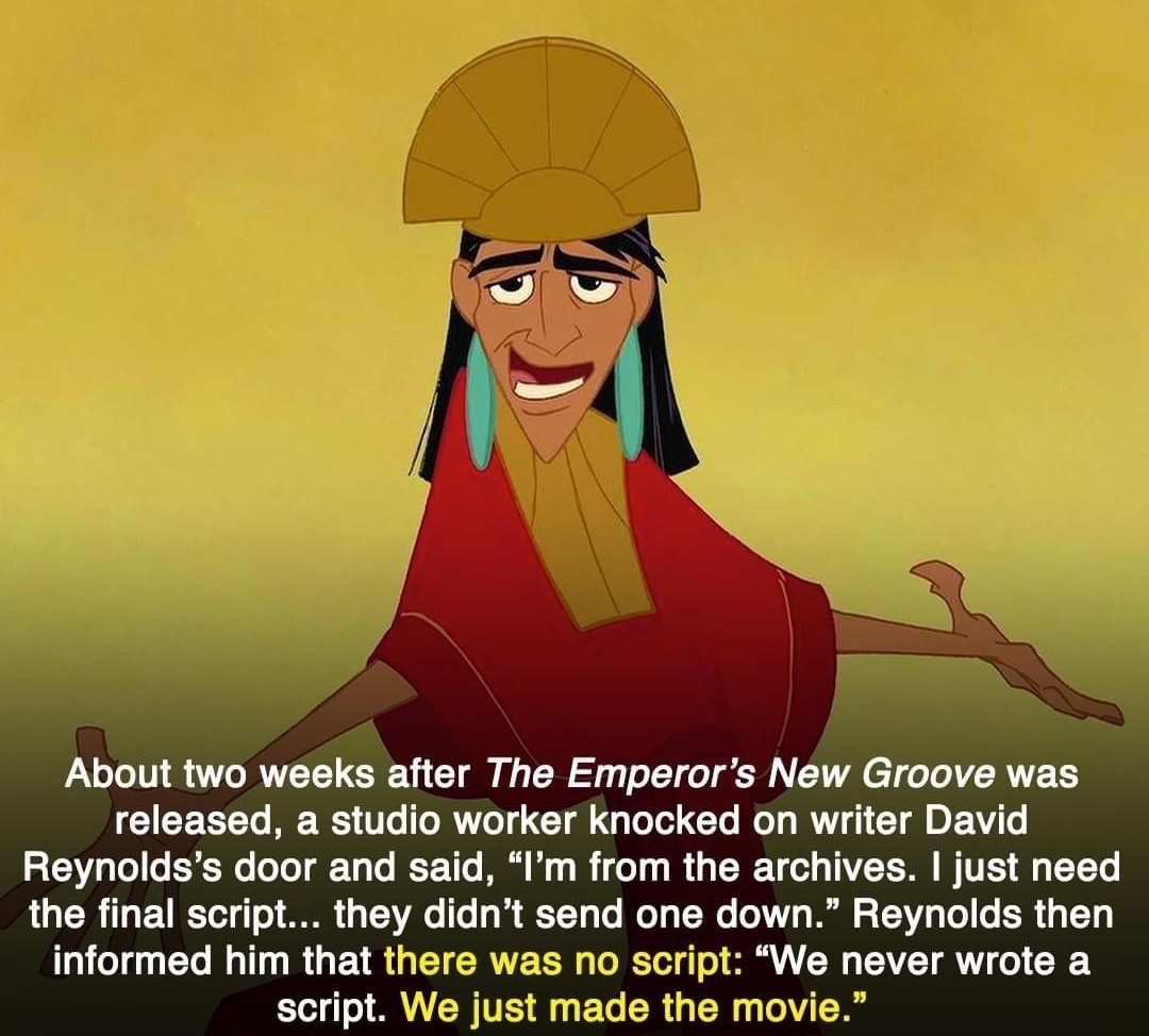 watchworthy About two weeks after The Emperors New Groove was released a studio worker knocked on writer David Reynoldss door and said Im from the archives just need the final script they didnt send one down Reynolds then informed him that tf 25 1o script We never wrote a script Wi made the movie