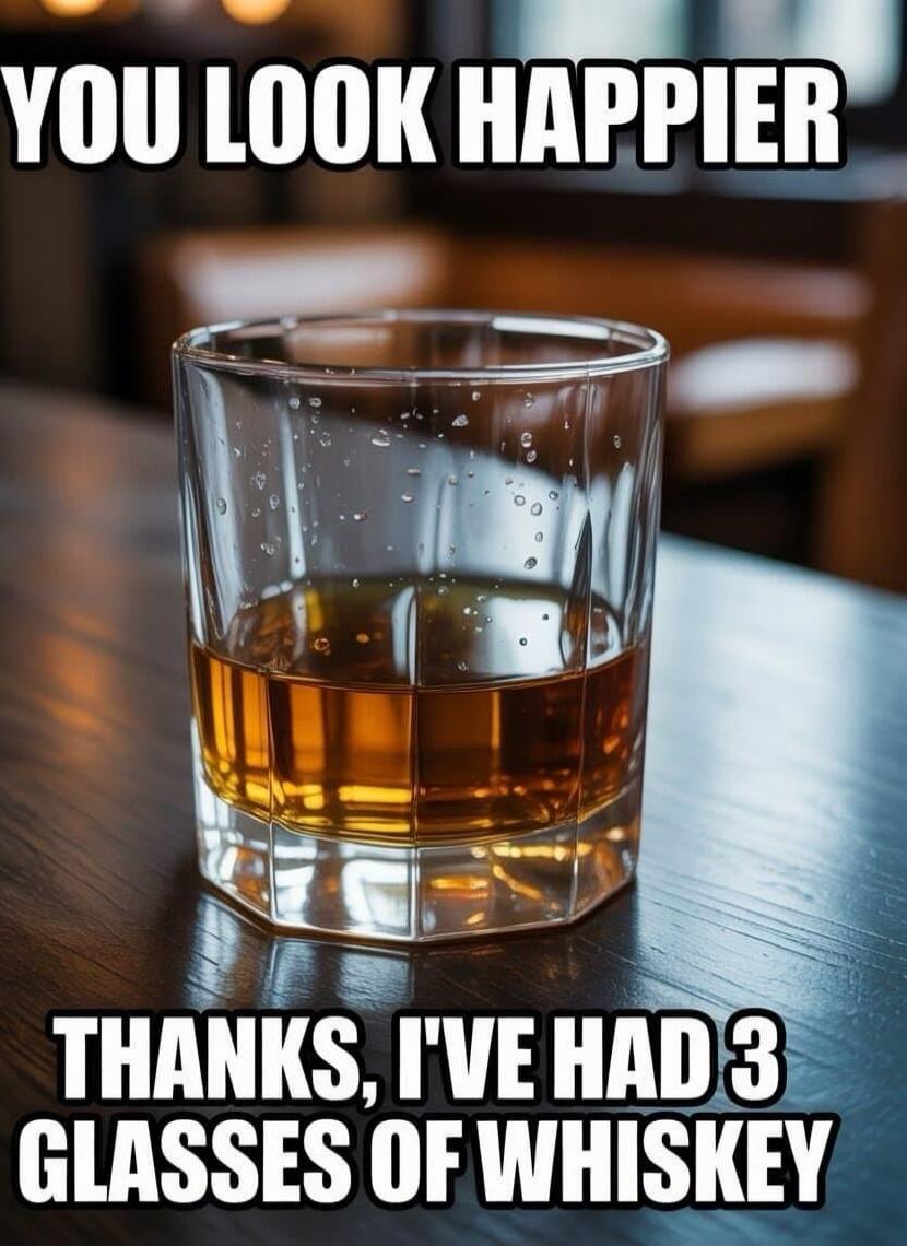 YOU LOOK HAPPIER
THANKS, I'VE HAD 3 GLASSES OF WHISKEY