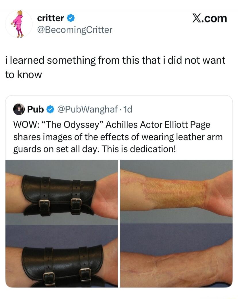 critter @BecomingCritter X.com i learned something from this that i did not want to know Pub @PubWanghaf · 1d WOW: “The Odyssey” Achilles Actor Elliott Page shares images of the effects of wearing leather arm guards on set all day. This is dedication!
