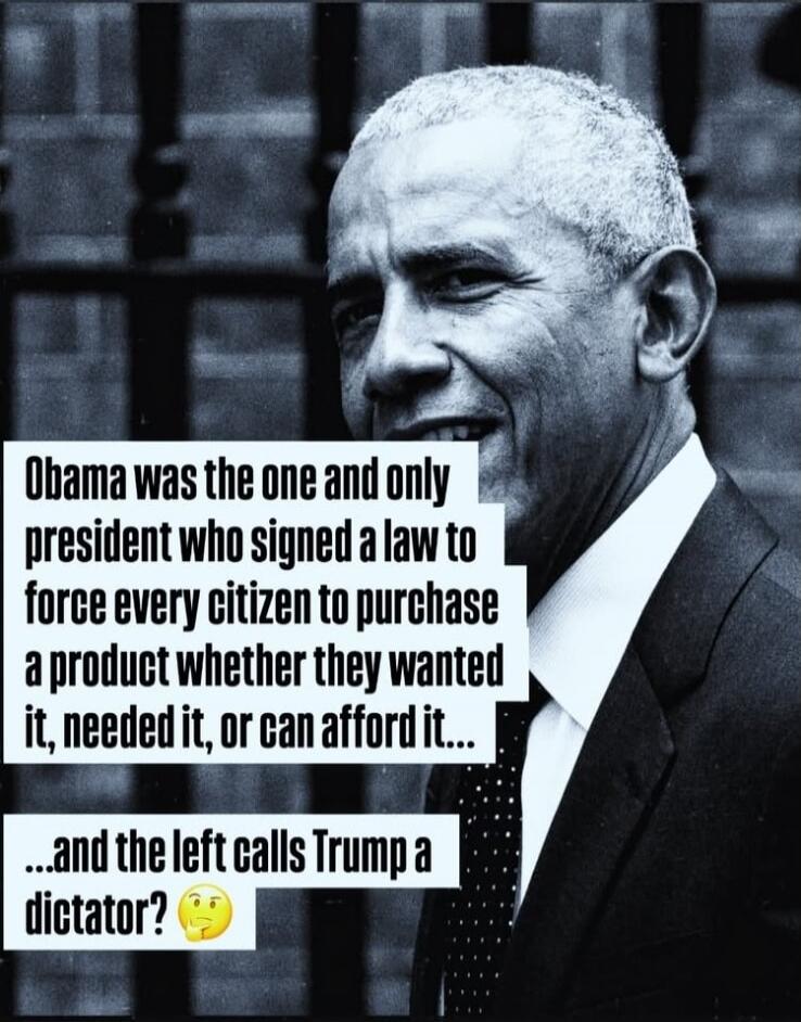 Obama was the one and only president who signed a law to force every citizen to purchase a product whether they wanted it, needed it, or can afford it... and the left calls Trump a dictator? 🤔