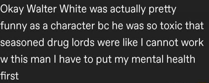 Okay Walter White was actually pretty funny as a character bc he was so toxic that seasoned drug lords were like I cannot work w this man I have to put my mental health first