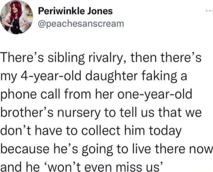 Periwinkle Jones y peachesanscream Theres sibling rivalry then theres my 4 year old daughter faking a phone call from her one year old brothers nursery to tell us that we dont have to collect him today because hes going to live there now and he wont even miss us