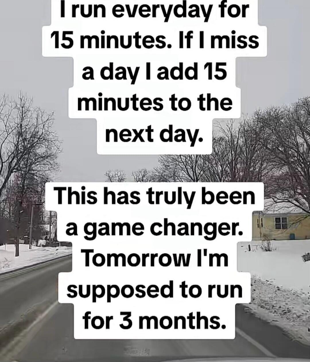 I run everyday for 15 minutes. If I miss a day I add 15 minutes to the next day. This has truly been a game changer. Tomorrow I'm supposed to run for 3 months.