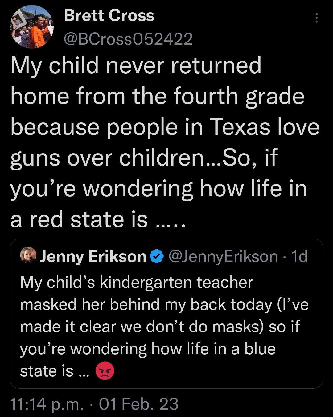 Brett Cross lelfeET0lep2ib My child never returned home from the fourth grade o1Ter1NET N o Yool SR T M KN E TR lelVY guns over childrenSo if youre wondering how life in ared stateis Jenny Erikson JennyErikson 1d My childs kindergarten teacher masked her behind my back today Ive made it clear we dont do masks so if youre wondering how life in a blue stateis 1114 pm 01 Feb 23