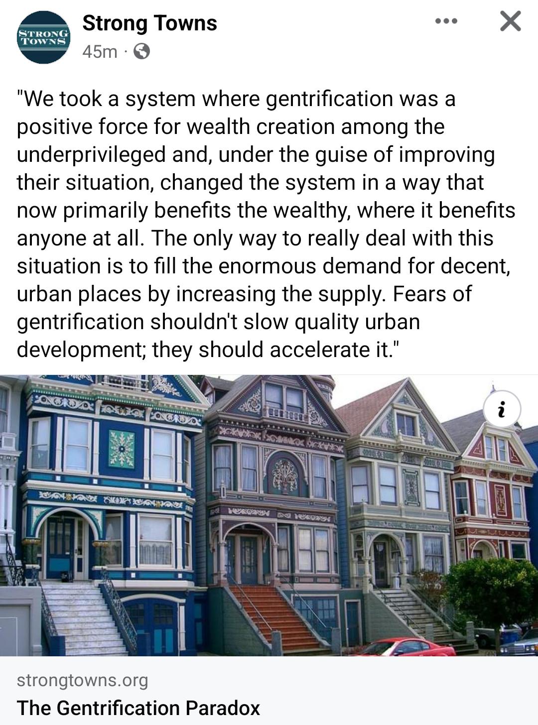 Strong Towns e X 45m Q We took a system where gentrification was a positive force for wealth creation among the underprivileged and under the guise of improving their situation changed the system in a way that now primarily benefits the wealthy where it benefits anyone at all The only way to really deal with this situation is to fill the enormous demand for decent urban places by increasing the su